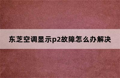 东芝空调显示p2故障怎么办解决