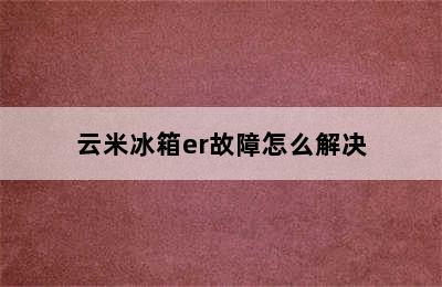 云米冰箱er故障怎么解决