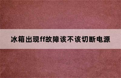 冰箱出现ff故障该不该切断电源