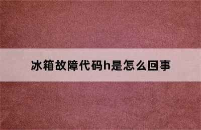 冰箱故障代码h是怎么回事