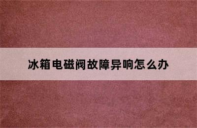 冰箱电磁阀故障异响怎么办