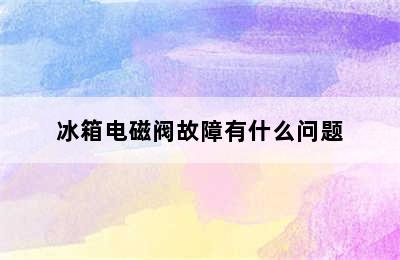 冰箱电磁阀故障有什么问题