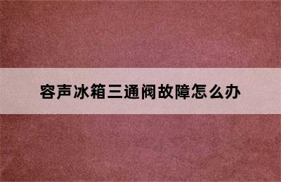 容声冰箱三通阀故障怎么办