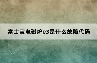 富士宝电磁炉e3是什么故障代码