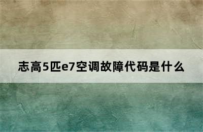 志高5匹e7空调故障代码是什么