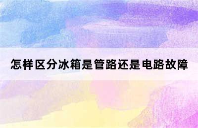 怎样区分冰箱是管路还是电路故障