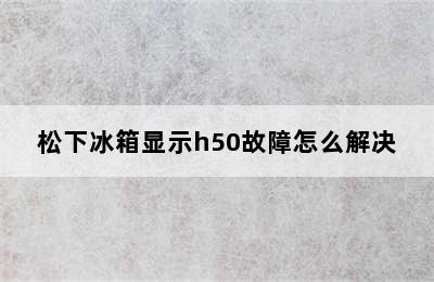 松下冰箱显示h50故障怎么解决