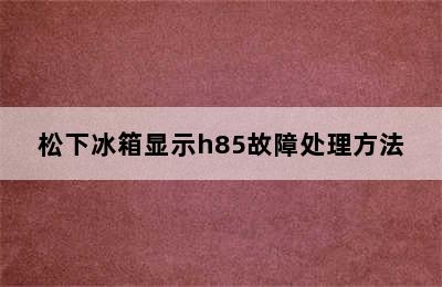 松下冰箱显示h85故障处理方法