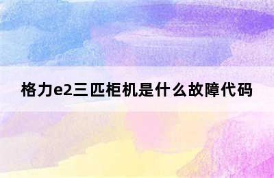 格力e2三匹柜机是什么故障代码