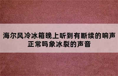 海尔风冷冰箱晚上听到有断续的响声正常吗象冰裂的声音