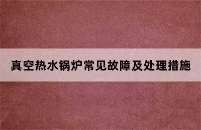 真空热水锅炉常见故障及处理措施