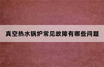 真空热水锅炉常见故障有哪些问题