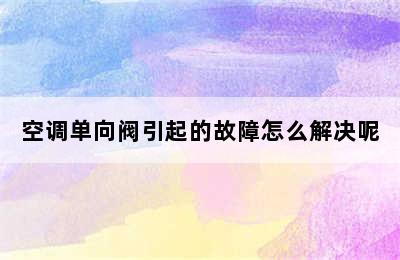 空调单向阀引起的故障怎么解决呢