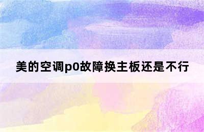 美的空调p0故障换主板还是不行