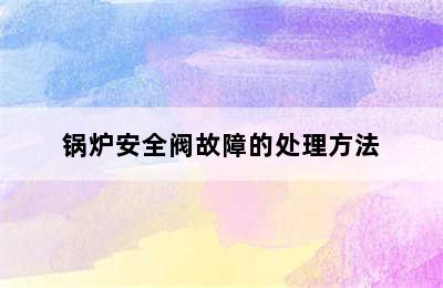 锅炉安全阀故障的处理方法