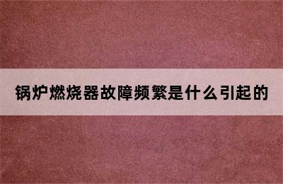 锅炉燃烧器故障频繁是什么引起的